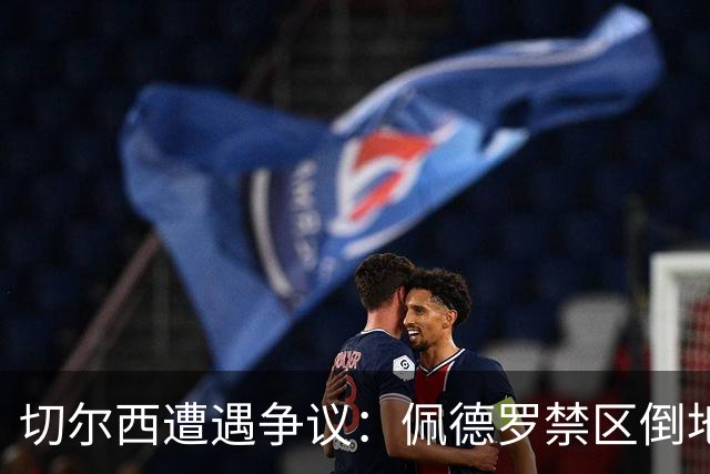 切尔西遭遇争议：佩德罗禁区倒地，但乏力喊求点球未果